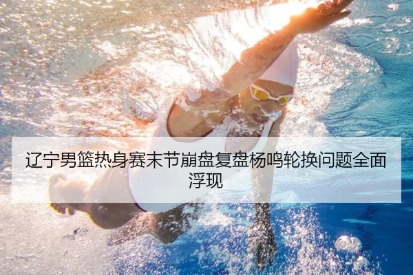 辽宁男篮热身赛末节崩盘复盘杨鸣轮换问题全面浮现